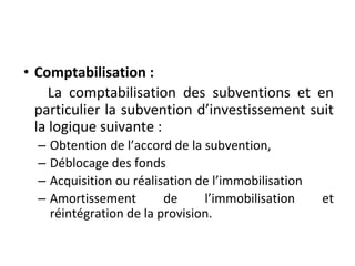 • Comptabilisation :
La comptabilisation des subventions et en
particulier la subvention d’investissement suit
la logique suivante :
– Obtention de l’accord de la subvention,
– Déblocage des fonds
– Acquisition ou réalisation de l’immobilisation
– Amortissement de l’immobilisation et
réintégration de la provision.
 