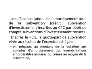 Jusqu’à constatation de l’amortissement total
de la subvention (crédit : subvention
d’investissement inscrites au CPC par débit de
compte subventions d’investissement reçues).
D’après le PCG, la quote-part de subvention
virée au résultat de l’exercice est égale :
– en principe, au montant de la dotation aux
comptes d’amortissement des immobilisations
amortissables acquises ou créées au moyen de la
subvention,
 