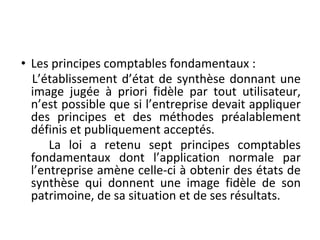 • Les principes comptables fondamentaux :
L’établissement d’état de synthèse donnant une
image jugée à priori fidèle par tout utilisateur,
n’est possible que si l’entreprise devait appliquer
des principes et des méthodes préalablement
définis et publiquement acceptés.
La loi a retenu sept principes comptables
fondamentaux dont l’application normale par
l’entreprise amène celle-ci à obtenir des états de
synthèse qui donnent une image fidèle de son
patrimoine, de sa situation et de ses résultats.
 