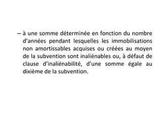– à une somme déterminée en fonction du nombre
d’années pendant lesquelles les immobilisations
non amortissables acquises ou créées au moyen
de la subvention sont inaliénables ou, à défaut de
clause d’inaliénabilité, d’une somme égale au
dixième de la subvention.
 