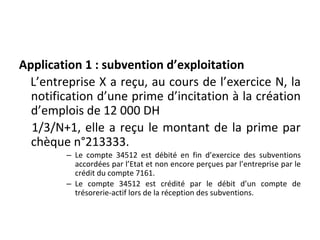 Application 1 : subvention d’exploitation
L’entreprise X a reçu, au cours de l’exercice N, la
notification d’une prime d’incitation à la création
d’emplois de 12 000 DH
1/3/N+1, elle a reçu le montant de la prime par
chèque n°213333.
– Le compte 34512 est débité en fin d’exercice des subventions
accordées par l’Etat et non encore perçues par l’entreprise par le
crédit du compte 7161.
– Le compte 34512 est crédité par le débit d’un compte de
trésorerie-actif lors de la réception des subventions.
 