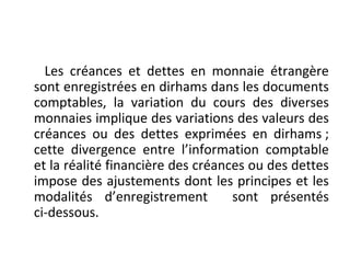Les créances et dettes en monnaie étrangère
sont enregistrées en dirhams dans les documents
comptables, la variation du cours des diverses
monnaies implique des variations des valeurs des
créances ou des dettes exprimées en dirhams ;
cette divergence entre l’information comptable
et la réalité financière des créances ou des dettes
impose des ajustements dont les principes et les
modalités d’enregistrement sont présentés
ci-dessous.
 