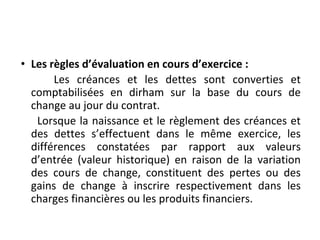• Les règles d’évaluation en cours d’exercice :
Les créances et les dettes sont converties et
comptabilisées en dirham sur la base du cours de
change au jour du contrat.
Lorsque la naissance et le règlement des créances et
des dettes s’effectuent dans le même exercice, les
différences constatées par rapport aux valeurs
d’entrée (valeur historique) en raison de la variation
des cours de change, constituent des pertes ou des
gains de change à inscrire respectivement dans les
charges financières ou les produits financiers.
 