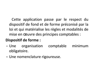 Cette application passe par le respect du
dispositif de fond et de forme préconisé par la
loi et qui matérialise les règles et modalités de
mise en œuvre des principes comptables :
Dispositif de forme :
- Une organisation comptable minimum
obligatoire.
- Une nomenclature rigoureuse.
 