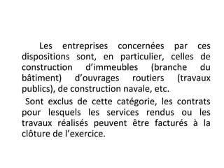 Les entreprises concernées par ces
dispositions sont, en particulier, celles de
construction d’immeubles (branche du
bâtiment) d’ouvrages routiers (travaux
publics), de construction navale, etc.
Sont exclus de cette catégorie, les contrats
pour lesquels les services rendus ou les
travaux réalisés peuvent être facturés à la
clôture de l’exercice.
 