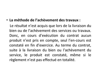 • La méthode de l’achèvement des travaux :
Le résultat n’est acquis que lors de la livraison du
bien ou de l’achèvement des services ou travaux.
Donc, en cours d’exécution du contrat aucun
produit n’est pris en compte, seul l’en-cours est
constaté en fin d’exercice. Au terme du contrat,
suite à la livraison du bien ou l’achèvement du
service, le produit est constaté, même si le
règlement n’est pas effectué en totalité.
 