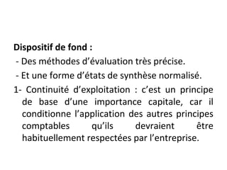 Dispositif de fond :
- Des méthodes d’évaluation très précise.
- Et une forme d’états de synthèse normalisé.
1- Continuité d’exploitation : c’est un principe
de base d’une importance capitale, car il
conditionne l’application des autres principes
comptables qu’ils devraient être
habituellement respectées par l’entreprise.
 