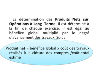 La détermination des Produits Nets sur
Opérations à Long Terme. Il est déterminé à
la fin de chaque exercice, il est égal au
bénéfice global multiplié par le degré
d’avancement des travaux. Soit :
Produit net = bénéfice global x coût des travaux
réalisés à la clôture des comptes /coût total
estimé
 