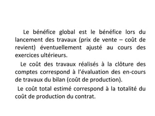 Le bénéfice global est le bénéfice lors du
lancement des travaux (prix de vente – coût de
revient) éventuellement ajusté au cours des
exercices ultérieurs.
Le coût des travaux réalisés à la clôture des
comptes correspond à l’évaluation des en-cours
de travaux du bilan (coût de production).
Le coût total estimé correspond à la totalité du
coût de production du contrat.
 