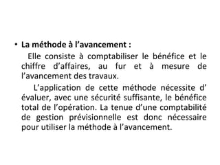• La méthode à l’avancement :
Elle consiste à comptabiliser le bénéfice et le
chiffre d’affaires, au fur et à mesure de
l’avancement des travaux.
L’application de cette méthode nécessite d’
évaluer, avec une sécurité suffisante, le bénéfice
total de l’opération. La tenue d’une comptabilité
de gestion prévisionnelle est donc nécessaire
pour utiliser la méthode à l’avancement.
 