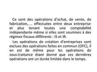 Ce sont des opérations d’achat, de vente, de
fabrication,… effectuées entre deux entreprise
et plus tenant toutes une comptabilité
indépendante même si elles sont soumises à des
régimes fiscaux différents : IS et IR.
Les opérations de création d’entreprises sont
exclues des opérations faites en commun (OFC), il
en est de même pour les opérations de
sous-traitance étant donné que ces dernières
opérations ont un durée limitée dans le temps.
 