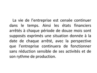 La vie de l’entreprise est censée continuer
dans le temps. Ainsi les états financiers
arrêtés à chaque période de douze mois sont
supposés exprimés une situation donnée à la
date de chaque arrêté, avec la perspective
que l’entreprise continuera de fonctionner
sans réduction sensible de ses activités et de
son rythme de production.
 