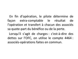 En fin d’opération, le pilote détermine de
façon extra-comptable le résultat de
l’opération et transfert à chacun des associés
sa quote-part du bénéfice ou de la perte.
Lorsqu’il s’agit de charges : c'est-à-dire des
dettes sur l’OFC, on utilise le compte 4464 :
associés-opérations faites en commun.
 