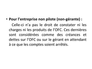 • Pour l’entreprise non pilote (non-gérante) :
Celle-ci n’a pas le droit de constater ni les
charges ni les produits de l’OFC. Ces dernières
sont considérées comme des créances et
dettes sur l’OFC ou sur le gérant en attendant
à ce que les comptes soient arrêtés.
 