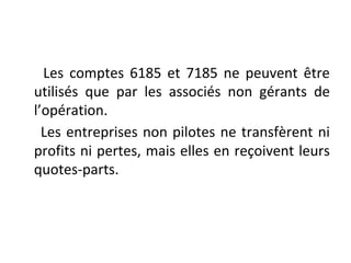 Les comptes 6185 et 7185 ne peuvent être
utilisés que par les associés non gérants de
l’opération.
Les entreprises non pilotes ne transfèrent ni
profits ni pertes, mais elles en reçoivent leurs
quotes-parts.
 