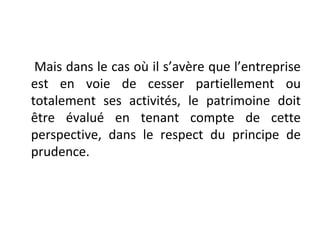 Mais dans le cas où il s’avère que l’entreprise
est en voie de cesser partiellement ou
totalement ses activités, le patrimoine doit
être évalué en tenant compte de cette
perspective, dans le respect du principe de
prudence.
 