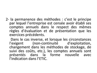 2- la permanence des méthodes : c’est le principe
par lequel l’entreprise est censée avoir établi ses
comptes annuels dans le respect des mêmes
règles d’évaluation et de présentation que les
exercices précédents.
Dans le cas inverse, et lorsque les circonstances
l’exigent (non-continuité d’exploitation,
changement dans les méthodes de stockage, de
suivi des coûts, etc.), les comptes annuels sont
présentés dans la forme nouvelle avec
l’indication dans l’ETIC.
 