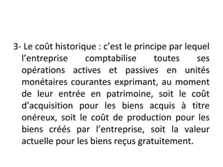 3- Le coût historique : c’est le principe par lequel
l’entreprise comptabilise toutes ses
opérations actives et passives en unités
monétaires courantes exprimant, au moment
de leur entrée en patrimoine, soit le coût
d’acquisition pour les biens acquis à titre
onéreux, soit le coût de production pour les
biens créés par l’entreprise, soit la valeur
actuelle pour les biens reçus gratuitement.
 