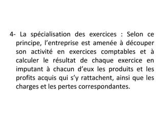 4- La spécialisation des exercices : Selon ce
principe, l’entreprise est amenée à découper
son activité en exercices comptables et à
calculer le résultat de chaque exercice en
imputant à chacun d’eux les produits et les
profits acquis qui s’y rattachent, ainsi que les
charges et les pertes correspondantes.
 