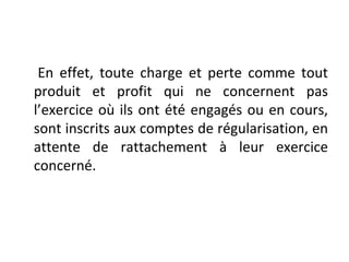 En effet, toute charge et perte comme tout
produit et profit qui ne concernent pas
l’exercice où ils ont été engagés ou en cours,
sont inscrits aux comptes de régularisation, en
attente de rattachement à leur exercice
concerné.
 