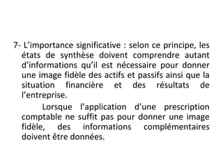 7- L’importance significative : selon ce principe, les
états de synthèse doivent comprendre autant
d’informations qu’il est nécessaire pour donner
une image fidèle des actifs et passifs ainsi que la
situation financière et des résultats de
l’entreprise.
Lorsque l’application d’une prescription
comptable ne suffit pas pour donner une image
fidèle, des informations complémentaires
doivent être données.
 