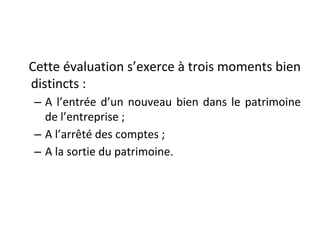 Cette évaluation s’exerce à trois moments bien
distincts :
– A l’entrée d’un nouveau bien dans le patrimoine
de l’entreprise ;
– A l’arrêté des comptes ;
– A la sortie du patrimoine.
 