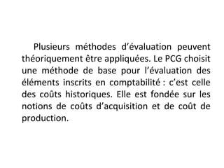 Plusieurs méthodes d’évaluation peuvent
théoriquement être appliquées. Le PCG choisit
une méthode de base pour l’évaluation des
éléments inscrits en comptabilité : c’est celle
des coûts historiques. Elle est fondée sur les
notions de coûts d’acquisition et de coût de
production.
 