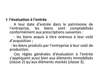 I- l’évaluation à l’entrée
A leur date d’entrée dans le patrimoine de
l’entreprise, les biens sont comptabilisés
conformément aux prescriptions suivantes :
- les biens acquis à titre onéreux à leur coût
d’acquisition ;
- les biens produits par l’entreprise à leur coût de
production.
Ces règles générales d’évaluation à l’entrée
s’appliquent aussi bien aux éléments immobilisés
(classe 2) qu’aux éléments stockés (classe 3).
 