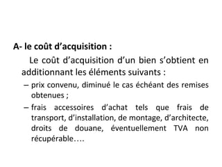 A- le coût d’acquisition :
Le coût d’acquisition d’un bien s’obtient en
additionnant les éléments suivants :
– prix convenu, diminué le cas échéant des remises
obtenues ;
– frais accessoires d’achat tels que frais de
transport, d’installation, de montage, d’architecte,
droits de douane, éventuellement TVA non
récupérable….
 