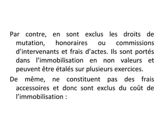 Par contre, en sont exclus les droits de
mutation, honoraires ou commissions
d’intervenants et frais d’actes. Ils sont portés
dans l’immobilisation en non valeurs et
peuvent être étalés sur plusieurs exercices.
De même, ne constituent pas des frais
accessoires et donc sont exclus du coût de
l’immobilisation :
 