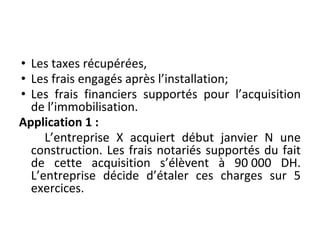 • Les taxes récupérées,
• Les frais engagés après l’installation;
• Les frais financiers supportés pour l’acquisition
de l’immobilisation.
Application 1 :
L’entreprise X acquiert début janvier N une
construction. Les frais notariés supportés du fait
de cette acquisition s’élèvent à 90 000 DH.
L’entreprise décide d’étaler ces charges sur 5
exercices.
 