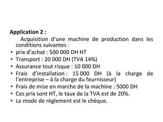 Application 2 :
Acquisition d’une machine de production dans les
conditions suivantes :
• prix d’achat : 500 000 DH HT
• Transport : 20 000 DH (TVA 14%)
• Assurance tout risque : 10 000 DH
• Frais d’installation : 15 000 DH (à la charge de
l’entreprise – à la charge du fournisseur)
• Frais de mise en marche de la machine : 5000 DH
• Ces prix sont HT, le taux de la TVA est de 20%.
• Le mode de règlement est le chèque.
 
