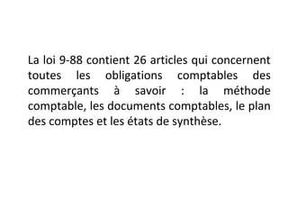 La loi 9-88 contient 26 articles qui concernent
toutes les obligations comptables des
commerçants à savoir : la méthode
comptable, les documents comptables, le plan
des comptes et les états de synthèse.
 