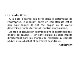 • Le cas des titres :
A la date d’entrée des titres dans le patrimoine de
l’entreprise, le montant porté en comptabilité est le
prix pour lequel ils ont été acquis ou la valeur
déterminée par les termes du contrat d’acquisition.
Les frais d’acquisition (commissions d’intermédiaires,
impôts de bourse,…) en sont exclus ; ils sont inscrits
directement dans les charges de l’exercice au compte
61471 « frais d’achat et de ventes des titres ».
Application
 