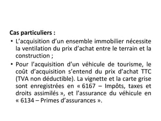 Cas particuliers :
• L’acquisition d’un ensemble immobilier nécessite
la ventilation du prix d’achat entre le terrain et la
construction ;
• Pour l’acquisition d’un véhicule de tourisme, le
coût d’acquisition s’entend du prix d’achat TTC
(TVA non déductible). La vignette et la carte grise
sont enregistrées en « 6167 – Impôts, taxes et
droits assimilés », et l’assurance du véhicule en
« 6134 – Primes d’assurances ».
 