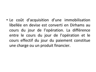 • Le coût d’acquisition d’une immobilisation
libellée en devise est converti en Dirhams au
cours du jour de l’opération. La différence
entre le cours du jour de l’opération et le
cours effectif du jour du paiement constitue
une charge ou un produit financier.
 