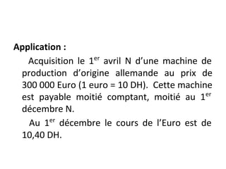 Application :
Acquisition le 1er
avril N d’une machine de
production d’origine allemande au prix de
300 000 Euro (1 euro = 10 DH). Cette machine
est payable moitié comptant, moitié au 1er
décembre N.
Au 1er
décembre le cours de l’Euro est de
10,40 DH.
 