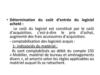 • Détermination du coût d’entrée du logiciel
acheté :
Le coût du logiciel est constitué par le coût
d’acquisition, c’est-à-dire le prix d’achat,
augmenté des frais accessoires d’acquisition.
- comptabilisation des logiciels acquis :
1- indissociés du matériel :
Ils sont comptabilisés au débit du compte 235
« Mobilier, matériel de bureau et aménagements
divers », et amortis selon les règles applicables au
matériel auquel ils se rattachent.
 