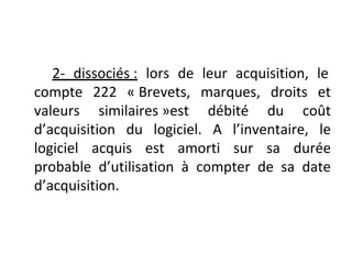 2- dissociés : lors de leur acquisition, le
compte 222 « Brevets, marques, droits et
valeurs similaires »est débité du coût
d’acquisition du logiciel. A l’inventaire, le
logiciel acquis est amorti sur sa durée
probable d’utilisation à compter de sa date
d’acquisition.
 