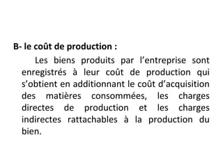 B- le coût de production :
Les biens produits par l’entreprise sont
enregistrés à leur coût de production qui
s’obtient en additionnant le coût d’acquisition
des matières consommées, les charges
directes de production et les charges
indirectes rattachables à la production du
bien.
 