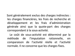 Sont généralement exclus des charges indirectes :
les charges financières, les frais de recherche et
développement et les frais d’administration
générale ainsi que la quote-part des charges
correspondant à la sous-activité.
Le coût de sous-activité est déterminé par la
méthode de l’imputation rationnelle, en
comparaison de l’activité réelle et l’activité
normale. Il ne concerne que les charges fixes.
 