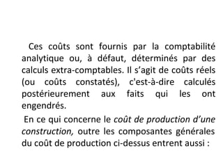 Ces coûts sont fournis par la comptabilité
analytique ou, à défaut, déterminés par des
calculs extra-comptables. Il s’agit de coûts réels
(ou coûts constatés), c'est-à-dire calculés
postérieurement aux faits qui les ont
engendrés.
En ce qui concerne le coût de production d’une
construction, outre les composantes générales
du coût de production ci-dessus entrent aussi :
 