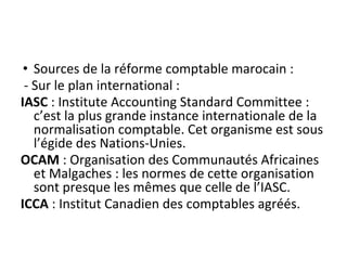 • Sources de la réforme comptable marocain :
- Sur le plan international :
IASC : Institute Accounting Standard Committee :
c’est la plus grande instance internationale de la
normalisation comptable. Cet organisme est sous
l’égide des Nations-Unies.
OCAM : Organisation des Communautés Africaines
et Malgaches : les normes de cette organisation
sont presque les mêmes que celle de l’IASC.
ICCA : Institut Canadien des comptables agréés.
 
