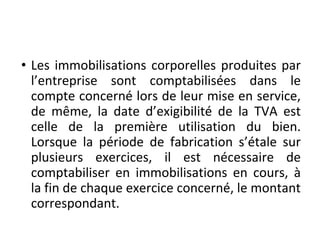 • Les immobilisations corporelles produites par
l’entreprise sont comptabilisées dans le
compte concerné lors de leur mise en service,
de même, la date d’exigibilité de la TVA est
celle de la première utilisation du bien.
Lorsque la période de fabrication s’étale sur
plusieurs exercices, il est nécessaire de
comptabiliser en immobilisations en cours, à
la fin de chaque exercice concerné, le montant
correspondant.
 