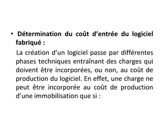• Détermination du coût d’entrée du logiciel
fabriqué :
La création d’un logiciel passe par différentes
phases techniques entraînant des charges qui
doivent être incorporées, ou non, au coût de
production du logiciel. En effet, une charge ne
peut être incorporée au coût de production
d’une immobilisation que si :
 
