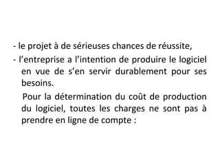 - le projet à de sérieuses chances de réussite,
- l’entreprise a l’intention de produire le logiciel
en vue de s’en servir durablement pour ses
besoins.
Pour la détermination du coût de production
du logiciel, toutes les charges ne sont pas à
prendre en ligne de compte :
 