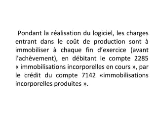 Pondant la réalisation du logiciel, les charges
entrant dans le coût de production sont à
immobiliser à chaque fin d’exercice (avant
l’achèvement), en débitant le compte 2285
« immobilisations incorporelles en cours », par
le crédit du compte 7142 «immobilisations
incorporelles produites ».
 