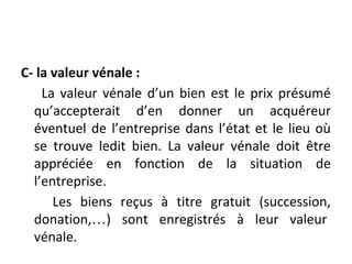 C- la valeur vénale :
La valeur vénale d’un bien est le prix présumé
qu’accepterait d’en donner un acquéreur
éventuel de l’entreprise dans l’état et le lieu où
se trouve ledit bien. La valeur vénale doit être
appréciée en fonction de la situation de
l’entreprise.
Les biens reçus à titre gratuit (succession,
donation,…) sont enregistrés à leur valeur
vénale.
 