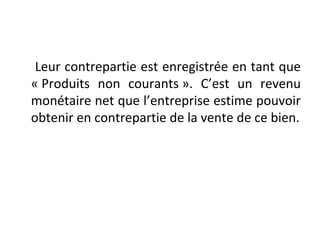 Leur contrepartie est enregistrée en tant que
« Produits non courants ». C’est un revenu
monétaire net que l’entreprise estime pouvoir
obtenir en contrepartie de la vente de ce bien.
 