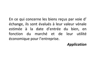En ce qui concerne les biens reçus par voie d’
échange, ils sont évalués à leur valeur vénale
estimée à la date d’entrée du bien, en
fonction du marché et de leur utilité
économique pour l’entreprise.
Application
 
